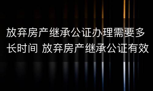 放弃房产继承公证办理需要多长时间 放弃房产继承公证有效期是多久?