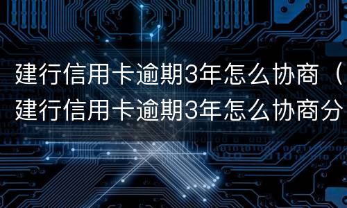 建行信用卡逾期3年怎么协商（建行信用卡逾期3年怎么协商分期还款）