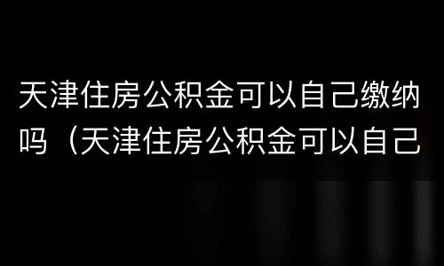 天津住房公积金可以自己缴纳吗（天津住房公积金可以自己交吗）