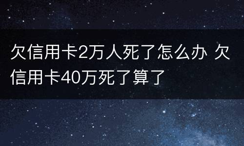 欠信用卡2万人死了怎么办 欠信用卡40万死了算了