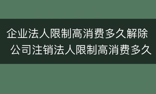 企业法人限制高消费多久解除 公司注销法人限制高消费多久解除
