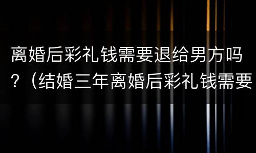 离婚后彩礼钱需要退给男方吗?（结婚三年离婚后彩礼钱需要退给男方吗）