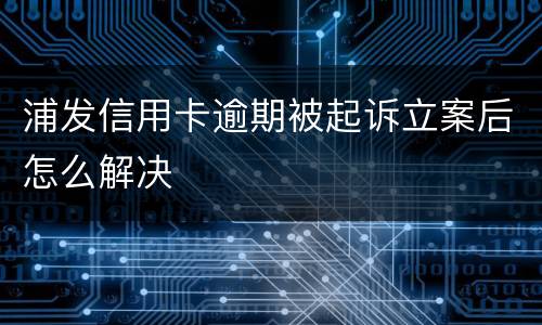浦发信用卡逾期被起诉立案后怎么解决