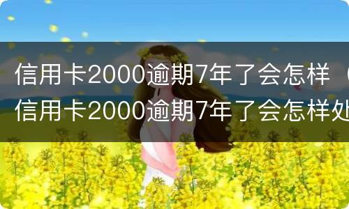 信用卡2000逾期7年了会怎样（信用卡2000逾期7年了会怎样处理）
