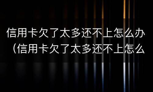 信用卡欠了太多还不上怎么办（信用卡欠了太多还不上怎么办呢）