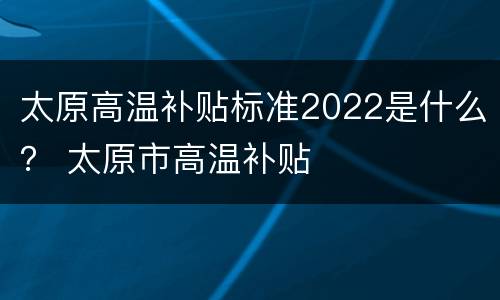 太原高温补贴标准2022是什么？ 太原市高温补贴