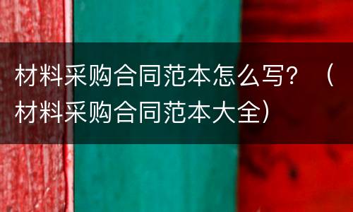 材料采购合同范本怎么写？（材料采购合同范本大全）