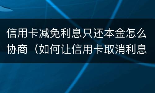 信用卡减免利息只还本金怎么协商（如何让信用卡取消利息只还本金）