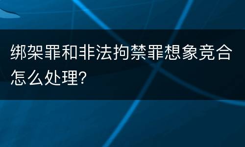 绑架罪和非法拘禁罪想象竞合怎么处理？