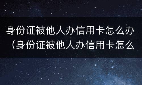 身份证被他人办信用卡怎么办（身份证被他人办信用卡怎么办呢）
