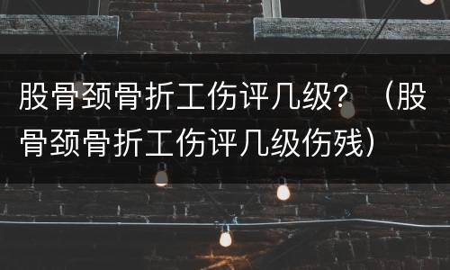 股骨颈骨折工伤评几级？（股骨颈骨折工伤评几级伤残）