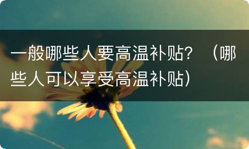 一般哪些人要高温补贴？（哪些人可以享受高温补贴）