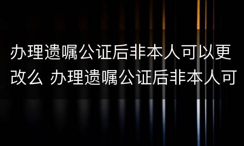 办理遗嘱公证后非本人可以更改么 办理遗嘱公证后非本人可以更改么吗