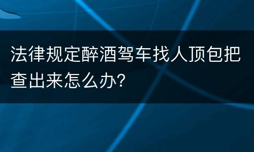 法律规定醉酒驾车找人顶包把查出来怎么办？