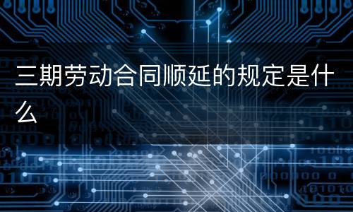 三期劳动合同顺延的规定是什么