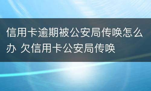信用卡逾期被公安局传唤怎么办 欠信用卡公安局传唤