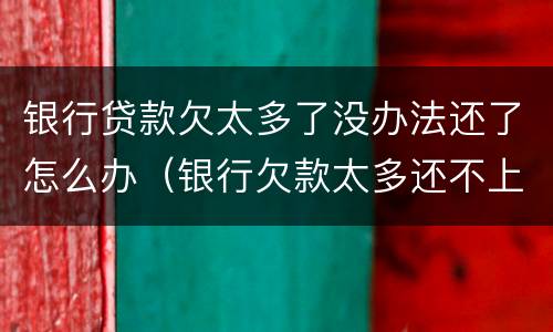 银行贷款欠太多了没办法还了怎么办（银行欠款太多还不上怎么办）