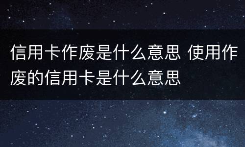 信用卡作废是什么意思 使用作废的信用卡是什么意思