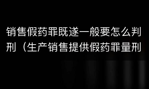 销售假药罪既遂一般要怎么判刑（生产销售提供假药罪量刑）