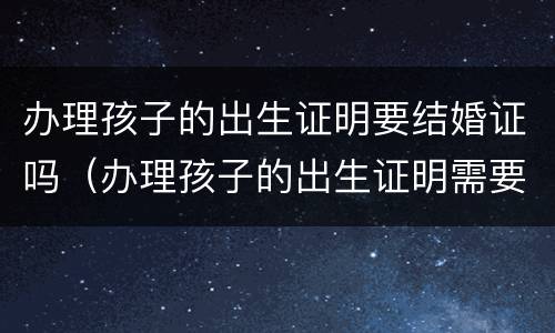 办理孩子的出生证明要结婚证吗（办理孩子的出生证明需要结婚证吗）