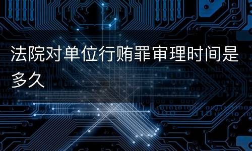 法院对单位行贿罪审理时间是多久