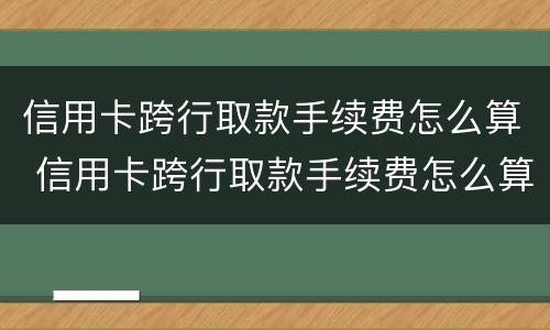 信用卡跨行取款手续费怎么算 信用卡跨行取款手续费怎么算的