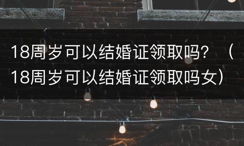 18周岁可以结婚证领取吗？（18周岁可以结婚证领取吗女）