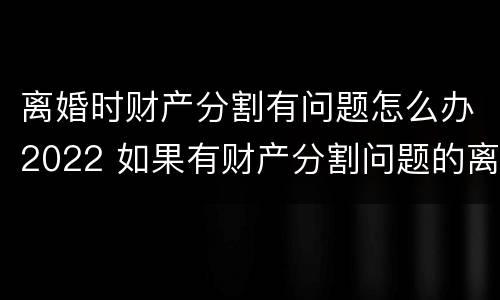 离婚时财产分割有问题怎么办2022 如果有财产分割问题的离婚怎么办