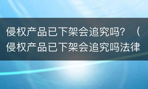 侵权产品已下架会追究吗？（侵权产品已下架会追究吗法律）