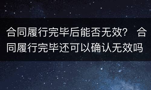 合同履行完毕后能否无效？ 合同履行完毕还可以确认无效吗