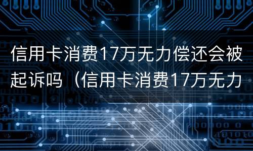 信用卡消费17万无力偿还会被起诉吗（信用卡消费17万无力偿还会被起诉吗）