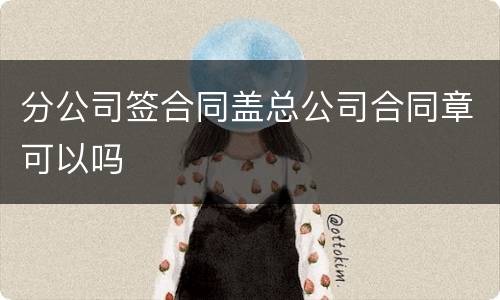 分公司签合同盖总公司合同章可以吗