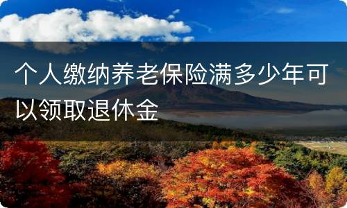 个人缴纳养老保险满多少年可以领取退休金