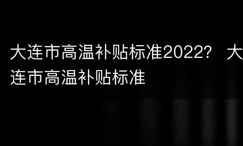 大连市高温补贴标准2022？ 大连市高温补贴标准