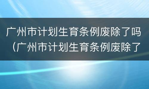 广州市计划生育条例废除了吗（广州市计划生育条例废除了吗最新）
