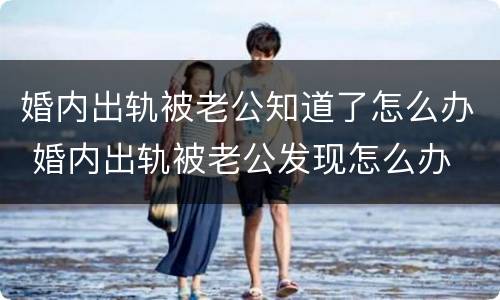 婚内出轨被老公知道了怎么办 婚内出轨被老公发现怎么办
