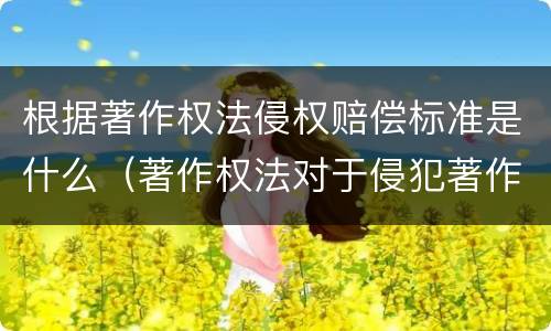 根据著作权法侵权赔偿标准是什么（著作权法对于侵犯著作权的赔偿）