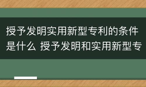 授予发明实用新型专利的条件是什么 授予发明和实用新型专利权的条件是什么
