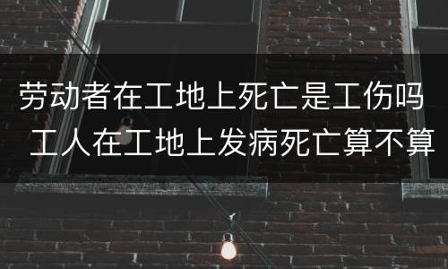 劳动者在工地上死亡是工伤吗 工人在工地上发病死亡算不算工伤