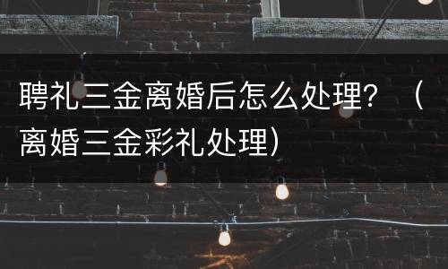 聘礼三金离婚后怎么处理？（离婚三金彩礼处理）