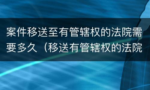 案件移送至有管辖权的法院需要多久（移送有管辖权的法院要多久时间）