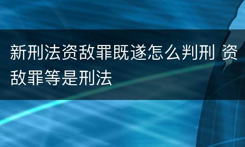 新刑法资敌罪既遂怎么判刑 资敌罪等是刑法
