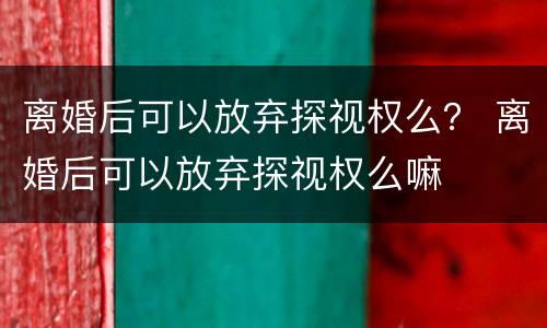 离婚后可以放弃探视权么？ 离婚后可以放弃探视权么嘛