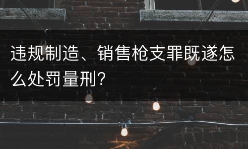 违规制造、销售枪支罪既遂怎么处罚量刑?