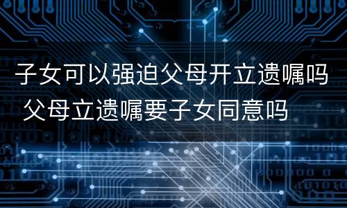 子女可以强迫父母开立遗嘱吗 父母立遗嘱要子女同意吗