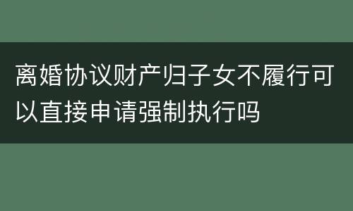 离婚协议财产归子女不履行可以直接申请强制执行吗