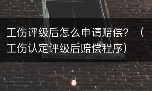 工伤评级后怎么申请赔偿？（工伤认定评级后赔偿程序）