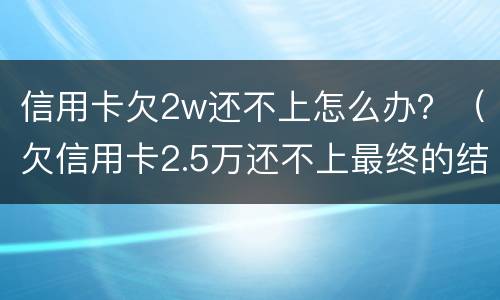 信用卡欠2w还不上怎么办?(欠信用卡2.5万还不上最终的结果)
