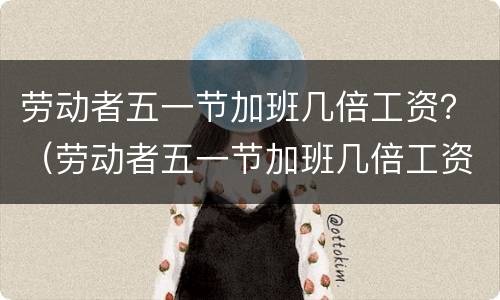 劳动者五一节加班几倍工资？（劳动者五一节加班几倍工资）