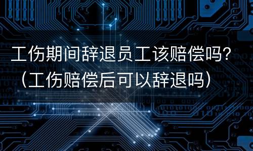 工伤期间辞退员工该赔偿吗？（工伤赔偿后可以辞退吗）